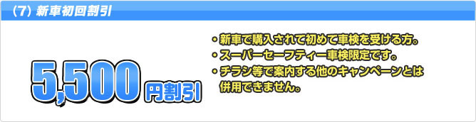 (6) 新車初回割引 5,500円割引 ・新車で購入されて初めて車検を受ける方。・スーパーセーフティー車検限定です。・ネット割引とは併用できません。・チラシ等で案内する他のキャンペーンとは併用できません。