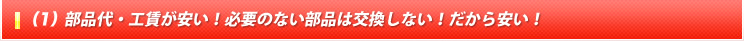 (1) 部品代・工賃が安い！必要のない部品は交換しない！だから安い！